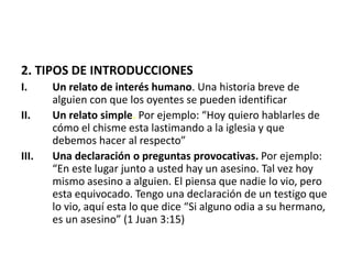 2. TIPOS DE INTRODUCCIONES
I. Un relato de interés humano. Una historia breve de
alguien con que los oyentes se pueden identificar
II. Un relato simple. Por ejemplo: “Hoy quiero hablarles de
cómo el chisme esta lastimando a la iglesia y que
debemos hacer al respecto”
III. Una declaración o preguntas provocativas. Por ejemplo:
“En este lugar junto a usted hay un asesino. Tal vez hoy
mismo asesino a alguien. El piensa que nadie lo vio, pero
esta equivocado. Tengo una declaración de un testigo que
lo vio, aquí esta lo que dice “Si alguno odia a su hermano,
es un asesino” (1 Juan 3:15)
 