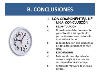 B. CONCLUSIONES
1. LOS COMPONENTES DE
UNA CONCLUSIÓN
I. RECAPITULACION
a) El predicador debe brevemente
poner frente a los oyentes los
pensamientos claves de toda la
exposición anterior.
b) La recapitulación que ocupa mas
de dos o tres oraciones es muy
larga.
II. EXHORTACION
a) En la conclusión el predicador
convoca la iglesia a actuar en
correspondencia al mensaje
b) Se trata de motivar a la iglesia a
actuar.
 