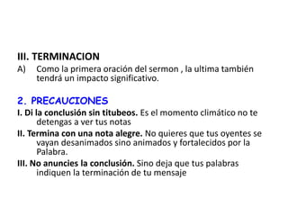 III. TERMINACION
A) Como la primera oración del sermon , la ultima también
tendrá un impacto significativo.
2. PRECAUCIONES
I. Di la conclusión sin titubeos. Es el momento climático no te
detengas a ver tus notas
II. Termina con una nota alegre. No quieres que tus oyentes se
vayan desanimados sino animados y fortalecidos por la
Palabra.
III. No anuncies la conclusión. Sino deja que tus palabras
indiquen la terminación de tu mensaje
 