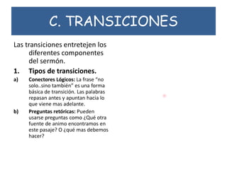 C. TRANSICIONES
Las transiciones entretejen los
diferentes componentes
del sermón.
1. Tipos de transiciones.
a) Conectores Lógicos: La frase “no
solo..sino también” es una forma
básica de transición. Las palabras
repasan antes y apuntan hacia lo
que viene mas adelante.
b) Preguntas retóricas: Pueden
usarse preguntas como ¿Qué otra
fuente de animo encontramos en
este pasaje? O ¿qué mas debemos
hacer?
 