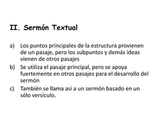II. Sermón Textual
a) Los puntos principales de la estructura provienen
de un pasaje, pero los subpuntos y demás ideas
vienen de otros pasajes
b) Se utiliza el pasaje principal, pero se apoya
fuertemente en otros pasajes para el desarrollo del
sermón
c) También se llama así a un sermón basado en un
sólo versículo.
 