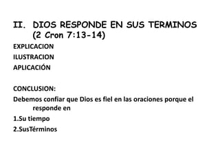 II. DIOS RESPONDE EN SUS TERMINOS
(2 Cron 7:13-14)
EXPLICACION
ILUSTRACION
APLICACIÓN
CONCLUSION:
Debemos confiar que Dios es fiel en las oraciones porque el
responde en
1.Su tiempo
2.SusTérminos
 