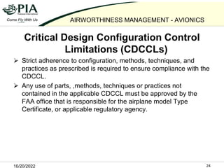 10/20/2022 24
AIRWORTHINESS MANAGEMENT - AVIONICS
Critical Design Configuration Control
Limitations (CDCCLs)
 Strict adhe...