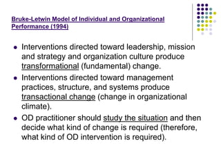 Bruke-Letwin Model of Individual and Organizational
Performance (1994)
 Interventions directed toward leadership, mission
and strategy and organization culture produce
transformational (fundamental) change.
 Interventions directed toward management
practices, structure, and systems produce
transactional change (change in organizational
climate).
 OD practitioner should study the situation and then
decide what kind of change is required (therefore,
what kind of OD intervention is required).
 