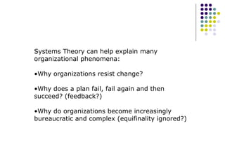 Systems Theory can help explain many
organizational phenomena:
•Why organizations resist change?
•Why does a plan fail, fail again and then
succeed? (feedback?)
•Why do organizations become increasingly
bureaucratic and complex (equifinality ignored?)
 