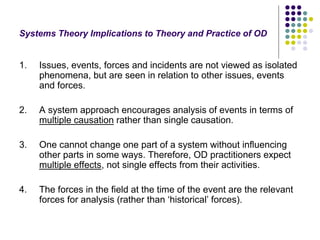 Systems Theory Implications to Theory and Practice of OD
1. Issues, events, forces and incidents are not viewed as isolated
phenomena, but are seen in relation to other issues, events
and forces.
2. A system approach encourages analysis of events in terms of
multiple causation rather than single causation.
3. One cannot change one part of a system without influencing
other parts in some ways. Therefore, OD practitioners expect
multiple effects, not single effects from their activities.
4. The forces in the field at the time of the event are the relevant
forces for analysis (rather than ‘historical’ forces).
 