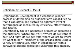 Definition by Michael E. McGill
Organization Development is a conscious planned
process of developing an organization’s capabilities so
that it can attain and sustain an optimum level of
performance as measured by efficiency, effectiveness,
and health.
Operationally OD is a normative process of addressing
the questions “Where are we?”, “Where do we want to
be?” And “How do we get from where we are to where
we want to be?” Members of the organization using a
variety of techniques, often in collaboration with a
behavioral science consultant undertake this process.
 