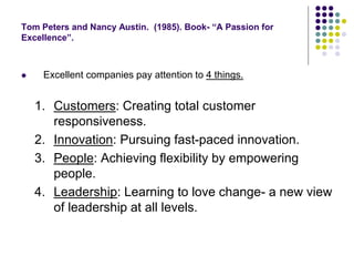 Tom Peters and Nancy Austin. (1985). Book- “A Passion for
Excellence”.
 Excellent companies pay attention to 4 things.
1. Customers: Creating total customer
responsiveness.
2. Innovation: Pursuing fast-paced innovation.
3. People: Achieving flexibility by empowering
people.
4. Leadership: Learning to love change- a new view
of leadership at all levels.
 