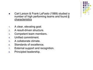  Carl Larson & Frank LaFasto (1989) studied a
number of high performing teams and found 8
characteristics
1. A clear, elevating goal.
2. A result-driven structure.
3. Competent team members.
4. Unified commitment.
5. A collaborate climate.
6. Standards of excellence.
7. External support and recognition.
8. Principled leadership.
 