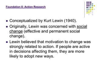 Foundation 8: Action Research
 Conceptualized by Kurt Lewin (1940).
 Originally, Lewin was concerned with social
change (effective and permanent social
change).
 Lewin believed that motivation to change was
strongly related to action. If people are active
in decisions affecting them, they are more
likely to adopt new ways.
 