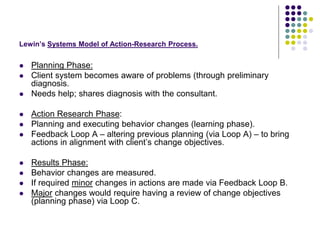 Lewin’s Systems Model of Action-Research Process.
 Planning Phase:
 Client system becomes aware of problems (through preliminary
diagnosis.
 Needs help; shares diagnosis with the consultant.
 Action Research Phase:
 Planning and executing behavior changes (learning phase).
 Feedback Loop A – altering previous planning (via Loop A) – to bring
actions in alignment with client’s change objectives.
 Results Phase:
 Behavior changes are measured.
 If required minor changes in actions are made via Feedback Loop B.
 Major changes would require having a review of change objectives
(planning phase) via Loop C.
 
