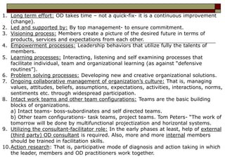 1. Long term effort: OD takes time – not a quick-fix- it is a continuous improvement
(change).
2. Led and supported by: By top management- to ensure commitment.
3. Visioning process: Members create a picture of the desired future in terms of
products, services and expectations from each other.
4. Empowerment processes: Leadership behaviors that utilize fully the talents of
members.
5. Learning processes: Interacting, listening and self examining processes that
facilitate individual, team and organizational learning (as against “defensive
routines”).
6. Problem solving processes: Developing new and creative organizational solutions.
7. Ongoing collaborative management of organization’s culture: That is, managing
values, attitudes, beliefs, assumptions, expectations, activities, interactions, norms,
sentiments etc. through widespread participation.
8. Intact work teams and other team configurations: Teams are the basic building
blocks of organizations.
a) Intact teams- boss-subordinates and self directed teams.
b) Other team configurations- task teams, project teams. Tom Peters- “The work of
tomorrow will be done by multifunctional projectization and horizontal systems.
9. Utilizing the consultant-facilitator role: In the early phases at least, help of external
(third party) OD consultant is required. Also, more and more internal members
should be trained in facilitation skills.
10.Action research: That is, participative mode of diagnosis and action taking in which
the leader, members and OD practitioners work together.
 