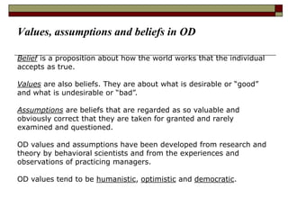 Belief is a proposition about how the world works that the individual
accepts as true.
Values are also beliefs. They are about what is desirable or “good”
and what is undesirable or “bad”.
Assumptions are beliefs that are regarded as so valuable and
obviously correct that they are taken for granted and rarely
examined and questioned.
OD values and assumptions have been developed from research and
theory by behavioral scientists and from the experiences and
observations of practicing managers.
OD values tend to be humanistic, optimistic and democratic.
Values, assumptions and beliefs in OD
 