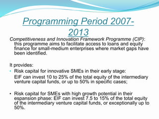 Competitiveness and Innovation Framework Programme (CIP):
this programme aims to facilitate access to loans and equity
finance for small-medium enterprises where market gaps have
been identified.
It provides:
• Risk capital for innovative SMEs in their early stage:
EIF can invest 10 to 25% of the total equity of the intermediary
venture capital funds, or up to 50% in specific cases;
• Risk capital for SMEs with high growth potential in their
espansion phase: EIF can invest 7.5 to 15% of the total equity
of the intermediary venture capital funds, or exceptionally up to
50%.
Programming Period 2007-
2013
 