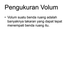 Pengukuran Volum
• Volum suatu benda ruang adalah
banyaknya takaran yang dapat tepat
menempati benda ruang itu.
 