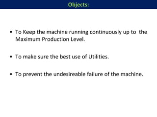 • To Keep the machine running continuously up to the
Maximum Production Level.
• To make sure the best use of Utilities.
• To prevent the undesireable failure of the machine.
Objects:
 