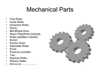 Mechanical Parts
• Free Roller,
• Guide Roller,
• Immersion Roller,
• Winch,
• Belt &Rope Drive,
• Steam Pipe(White Colored),
• Water pipe(Blue colored),
• Burner,
• Suction Hood,
• Adjustable Roller,
• Pump,
• Pressure controller,
• Tray,
• Squeeze Roller,
• Delivery Roller.
• And so on……………….
 