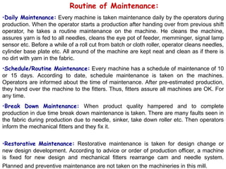 Routine of Maintenance:
•Daily Maintenance: Every machine is taken maintenance daily by the operators during
production. When the operator starts a production after handing over from previous shift
operator, he takes a routine maintenance on the machine. He cleans the machine,
assures yarn is fed to all needles, cleans the eye pot of feeder, memminger, signal lamp
sensor etc. Before a while of a roll cut from batch or cloth roller, operator cleans needles,
cylinder base plate etc. All around of the machine are kept neat and clean as if there is
no dirt with yarn in the fabric.
•Schedule/Routine Maintenance: Every machine has a schedule of maintenance of 10
or 15 days. According to date, schedule maintenance is taken on the machines.
Operators are informed about the time of maintenance. After pre-estimated production,
they hand over the machine to the fitters. Thus, fitters assure all machines are OK. For
any time.
•Break Down Maintenance: When product quality hampered and to complete
production in due time break down maintenance is taken. There are many faults seen in
the fabric during production due to needle, sinker, take down roller etc. Then operators
inform the mechanical fitters and they fix it.
•Restorative Maintenance: Restorative maintenance is taken for design change or
new design development. According to advice or order of production officer, a machine
is fixed for new design and mechanical fitters rearrange cam and needle system.
Planned and preventive maintenance are not taken on the machineries in this mill.
 