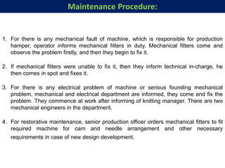 1. For there is any mechanical fault of machine, which is responsible for production
hamper, operator informs mechanical fitters in duty. Mechanical fitters come and
observe the problem firstly, and then they begin to fix it.
2. If mechanical fitters were unable to fix it, then they inform technical in-charge, he
then comes in spot and fixes it.
3. For there is any electrical problem of machine or serious founding mechanical
problem, mechanical and electrical department are informed, they come and fix the
problem. They commence at work after informing of knitting manager. There are two
mechanical engineers in the department.
4. For restorative maintenance, senior production officer orders mechanical fitters to fit
required machine for cam and needle arrangement and other necessary
requirements in case of new design development.
Maintenance Procedure:
 