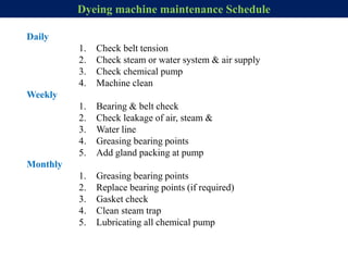 Daily
1. Check belt tension
2. Check steam or water system & air supply
3. Check chemical pump
4. Machine clean
Weekly
1. Bearing & belt check
2. Check leakage of air, steam &
3. Water line
4. Greasing bearing points
5. Add gland packing at pump
Monthly
1. Greasing bearing points
2. Replace bearing points (if required)
3. Gasket check
4. Clean steam trap
5. Lubricating all chemical pump
Dyeing machine maintenance Schedule
 