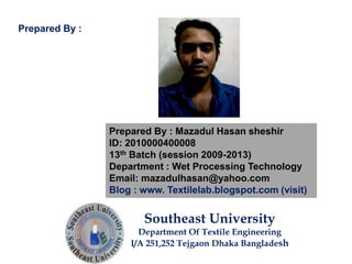 Prepared By : Mazadul Hasan sheshir
ID: 2010000400008
13th Batch (session 2009-2013)
Department : Wet Processing Technology
Email: mazadulhasan@yahoo.com
Blog : www. Textilelab.blogspot.com (visit)
Southeast University
Department Of Textile Engineering
I/A 251,252 Tejgaon Dhaka Bangladesh
Prepared By :
 