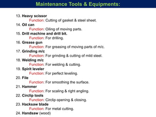 13. Heavy scissor
Function: Cutting of gasket & steel sheet.
14. Oil can
Function: Oiling of moving parts.
15. Drill machine and drill bit.
Function: For drilling.
16. Grease gun
Function: For greasing of moving parts of m/c.
17. Grinding m/c
Function: For grinding & cutting of mild steel.
18. Welding m/c
Function: For welding & cutting.
19. Spirit leveler
Function: For perfect leveling.
20. File
Function: For smoothing the surface.
21. Hammer
Function: For scaling & right angling.
22. Circlip tools
Function: Circlip opening & closing.
23. Hacksaw blade
Function: For metal cutting.
24. Handsaw (wood)
Maintenance Tools & Equipments:
 