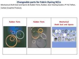 Rubber Parts Rubber Parts Mechanical
Shaft Seal and Spares
Changeable parts for Fabric Dyeing M/cs
Mechanical Shaft Seal and Spares & Rubber Parts, Rubber, door Sealing Gasket, PT FE/ Teflon,
Carbon Graphite Products
 