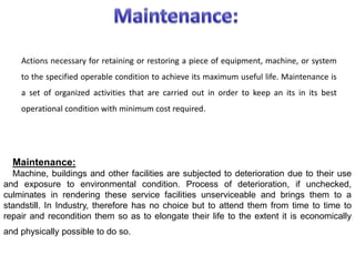 Actions necessary for retaining or restoring a piece of equipment, machine, or system
to the specified operable condition to achieve its maximum useful life. Maintenance is
a set of organized activities that are carried out in order to keep an its in its best
operational condition with minimum cost required.
Maintenance:
Machine, buildings and other facilities are subjected to deterioration due to their use
and exposure to environmental condition. Process of deterioration, if unchecked,
culminates in rendering these service facilities unserviceable and brings them to a
standstill. In Industry, therefore has no choice but to attend them from time to time to
repair and recondition them so as to elongate their life to the extent it is economically
and physically possible to do so.
 