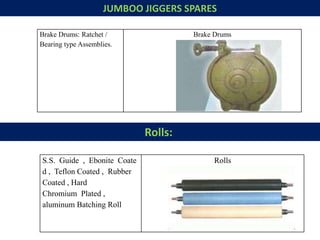 JUMBOO JIGGERS SPARES
Brake Drums: Ratchet /
Bearing type Assemblies.
Brake Drums
Rolls:
S.S. Guide , Ebonite Coate
d , Teflon Coated , Rubber
Coated , Hard
Chromium Plated ,
aluminum Batching Roll
Rolls
 