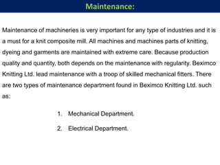 Maintenance of machineries is very important for any type of industries and it is
a must for a knit composite mill. All machines and machines parts of knitting,
dyeing and garments are maintained with extreme care. Because production
quality and quantity, both depends on the maintenance with regularity. Beximco
Knitting Ltd. lead maintenance with a troop of skilled mechanical fitters. There
are two types of maintenance department found in Beximco Knitting Ltd. such
as:
1. Mechanical Department.
2. Electrical Department.
Maintenance:
 