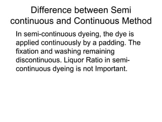 Difference between Semi
continuous and Continuous Method
In semi-continuous dyeing, the dye is
applied continuously by a padding. The
fixation and washing remaining
discontinuous. Liquor Ratio in semi-
continuous dyeing is not Important.
 