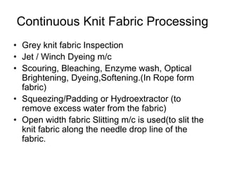 Continuous Knit Fabric Processing
• Grey knit fabric Inspection
• Jet / Winch Dyeing m/c
• Scouring, Bleaching, Enzyme wash, Optical
Brightening, Dyeing,Softening.(In Rope form
fabric)
• Squeezing/Padding or Hydroextractor (to
remove excess water from the fabric)
• Open width fabric Slitting m/c is used(to slit the
knit fabric along the needle drop line of the
fabric.
 