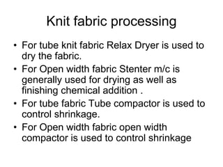Knit fabric processing
• For tube knit fabric Relax Dryer is used to
dry the fabric.
• For Open width fabric Stenter m/c is
generally used for drying as well as
finishing chemical addition .
• For tube fabric Tube compactor is used to
control shrinkage.
• For Open width fabric open width
compactor is used to control shrinkage
 