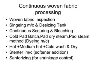 Continuous woven fabric
processing
• Woven fabric Inspection
• Singeing m/c & Desizing Tank
• Continuous Scouring & Bleaching .
• Cold Pad Batch,Pad dry steam,Pad steam
method (Dyeing m/c)
• Hot +Medium hot +Cold wash & Dry
• Stenter m/c (softener addition)
• Sanforizing (for shrinkage control)
 