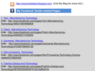 1. Yarn Manufacturing Technology
Link : http://www.facebook.com/pages/Yarn-Manufacturing-
Technology/485014954866808
2. Fabric Manufacturing Technology
Link : http://www.facebook.com/pages/Fabric-Manufacturing-
Technology/459520217425605
3. Garments Manufacturing Technology
Link : http://www.facebook.com/pages/Garments-Manufacturing-
Technology/472364799463126
3. Wet processing Technology
Link : http://www.facebook.com/pages/Wet-Processing-Technology-Dyeing-
/468645219825404
4. Fashion-Design-and-Technology
Link : http://www.facebook.com/pages/Fashion-Design-and-
Technology/587655294583875?ref=ts&fref=ts
My Facebook Textile related Pages
http://www.textilelab.blogspot.com (Visit My Blog for more Info )
 