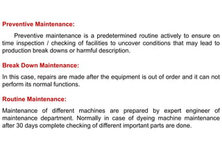 Preventive Maintenance:
Preventive maintenance is a predetermined routine actively to ensure on
time inspection / checking of facilities to uncover conditions that may lead to
production break downs or harmful description.
Break Down Maintenance:
In this case, repairs are made after the equipment is out of order and it can not
perform its normal functions.
Routine Maintenance:
Maintenance of different machines are prepared by expert engineer of
maintenance department. Normally in case of dyeing machine maintenance
after 30 days complete checking of different important parts are done.
 