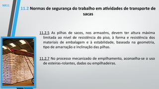 11.2.5 As pilhas de sacos, nos armazéns, devem ter altura máxima
limitada ao nível de resistência do piso, à forma e resistência dos
materiais de embalagem e à estabilidade, baseada na geometria,
tipo de amarração e inclinação das pilhas.
11.2.7 No processo mecanizado de empilhamento, aconselha-se o uso
de esteiras-rolantes, dadas ou empilhadeiras.
11.2 Normas de segurança do trabalho em atividades de transporte de
sacas
NR11
 