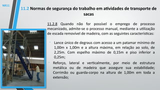 11.2.8 Quando não for possível o emprego de processo
mecanizado, admite-se o processo manual, mediante a utilização
de escada removível de madeira, com as seguintes características:

Lance único de degraus com acesso a um patamar mínimo de
1,00m x 1,00m e a altura máxima, em relação ao solo, de
2,25m. Com espelho máximo de 0,15m e piso inferior a
0,25m;

Reforço, lateral e verticalmente, por meio de estrutura
metálica ou de madeira que assegure sua estabilidade;
Corrimão ou guarda-corpo na altura de 1,00m em toda a
extensão;
11.2 Normas de segurança do trabalho em atividades de transporte de
sacas
NR11
 