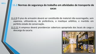 11.2.9 O piso do armazém deverá ser constituído de material não escorregadio, sem
aspereza, utilizando-se, de preferência, o mastique asfáltico, e mantido em
perfeito estado de conservação.
11.2.11 A empresa deverá providenciar cobertura apropriada dos locais de carga e
descarga da sacaria.
11.2 Normas de segurança do trabalho em atividades de transporte de
sacas
NR11
 