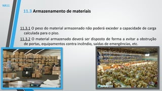 11.3.1 O peso do material armazenado não poderá exceder a capacidade de carga
calculada para o piso.
11.3.2 O material armazenado deverá ser disposto de forma a evitar a obstrução
de portas, equipamentos contra incêndio, saídas de emergências, etc.
11.3 Armazenamento de materiais
NR11
 