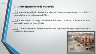 11.3.3 Material empilhado deverá ficar afastado das estruturas laterais do prédio a
uma distância de pelo menos 0,50m.
11.3.4 A disposição da carga não deverá dificultar o trânsito, a iluminação, e o
acesso às saídas de emergência.
11.3.5 O armazenamento deverá obedecer aos requisitos de segurança especiais a
cada tipo de material.
11.3 Armazenamento de materiais
NR11
 