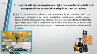 11.1.3 Os equipamentos utilizados na movimentação de materiais, tais como
ascensores, elevadores de carga, guindastes, monta-carga, pontes-rolantes,
talhas, empilhadeiras, guinchos, esteiras-rolantes, transportadores de diferentes
tipos, serão calculados e construídos de maneira que ofereçam as necessárias
garantias de resistência e segurança e conservados em perfeitas condições de
trabalho.
11.1 Normas de segurança para operação de elevadores, guindastes,
transportadores industriais e máquinas transportadoras
NR11
 