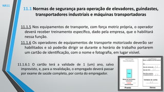 11.1.5 Nos equipamentos de transporte, com força motriz própria, o operador
deverá receber treinamento específico, dado pela empresa, que o habilitará
nessa função.
11.1.6 Os operadores de equipamentos de transporte motorizado deverão ser
habilitados e só poderão dirigir se durante o horário de trabalho portarem
um cartão de identificação, com o nome e fotografia, em lugar visível.
11.1 Normas de segurança para operação de elevadores, guindastes,
transportadores industriais e máquinas transportadoras
11.1.6.1 O cartão terá a validade de 1 (um) ano, salvo
imprevisto, e, para a revalidação, o empregado deverá passar
por exame de saúde completo, por conta do empregador.
NR11
 