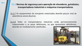 11.1.7 Os equipamentos de transporte motorizados deverão possuir sinal de
advertência sonora (buzina).
11.1.8 Todos os transportadores industriais serão permanentemente
inspecionados e as peças defeituosas, ou que apresentem deficiências,
deverão ser imediatamente substituídas.
11.1 Normas de segurança para operação de elevadores, guindastes,
transportadores industriais e máquinas transportadoras
NR11
 