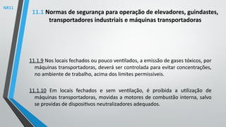11.1.9 Nos locais fechados ou pouco ventilados, a emissão de gases tóxicos, por
máquinas transportadoras, deverá ser controlada para evitar concentrações,
no ambiente de trabalho, acima dos limites permissíveis.
11.1.10 Em locais fechados e sem ventilação, é proibida a utilização de
máquinas transportadoras, movidas a motores de combustão interna, salvo
se providas de dispositivos neutralizadores adequados.
11.1 Normas de segurança para operação de elevadores, guindastes,
transportadores industriais e máquinas transportadoras
NR11
 