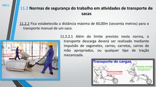 11.2.2 Fica estabelecida a distância máxima de 60,00m (sessenta metros) para o
transporte manual de um saco.
11.2 Normas de segurança do trabalho em atividades de transporte de
sacas
11.2.2.1 Além do limite previsto nesta norma, o
transporte descarga deverá ser realizado mediante
impulsão de vagonetes, carros, carretas, carros de
mão apropriados, ou qualquer tipo de tração
mecanizada.
NR11
 