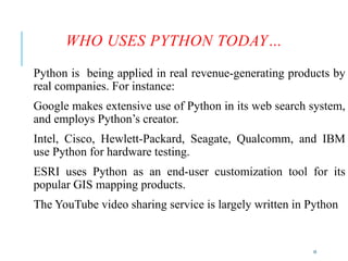 10
WHO USES PYTHON TODAY…
Python is being applied in real revenue-generating products by
real companies. For instance:
Google makes extensive use of Python in its web search system,
and employs Python’s creator.
Intel, Cisco, Hewlett-Packard, Seagate, Qualcomm, and IBM
use Python for hardware testing.
ESRI uses Python as an end-user customization tool for its
popular GIS mapping products.
The YouTube video sharing service is largely written in Python
 