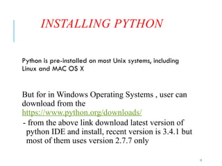 13
INSTALLING PYTHON
Python is pre-installed on most Unix systems, including
Linux and MAC OS X
But for in Windows Operating Systems , user can
download from the
https://www.python.org/downloads/
- from the above link download latest version of
python IDE and install, recent version is 3.4.1 but
most of them uses version 2.7.7 only
 