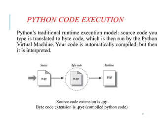 17
PYTHON CODE EXECUTION
Python’s traditional runtime execution model: source code you
type is translated to byte code, which is then run by the Python
Virtual Machine. Your code is automatically compiled, but then
it is interpreted.
Source code extension is .py
Byte code extension is .pyc (compiled python code)
 