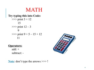 19
MATH
Try typing this into Code:
>>> print 3 + 12
15
>>> print 12 – 3
9
>>> print 9 + 5 – 15 + 12
11
Operators:
add: +
subtract: -
Note: don’t type the arrows >>> !
 